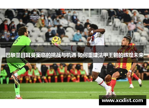 巴黎圣日耳曼面临的挑战与机遇 如何重建法甲王朝的辉煌未来